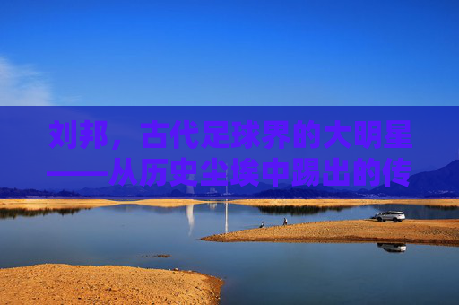 刘邦,古代足球界的大明星——从历史尘埃中踢出的传奇