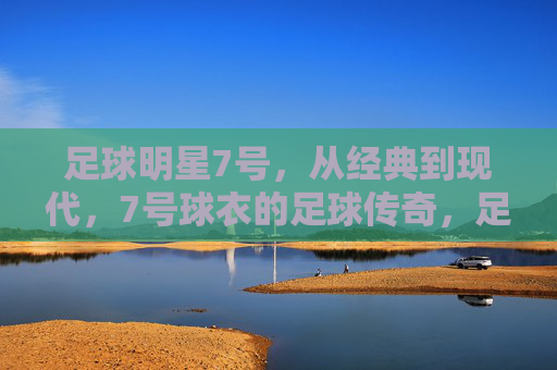 足球明星7号，从经典到现代，7号球衣的足球传奇，足球7号传奇，从经典到现代的足球巨星印记