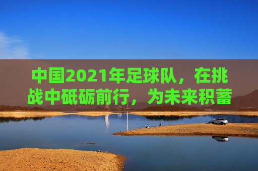 中国2021年足球队，在挑战中砥砺前行，为未来积蓄力量，中国2021年足球队，在挑战中砥砺前行，为未来积蓄力量