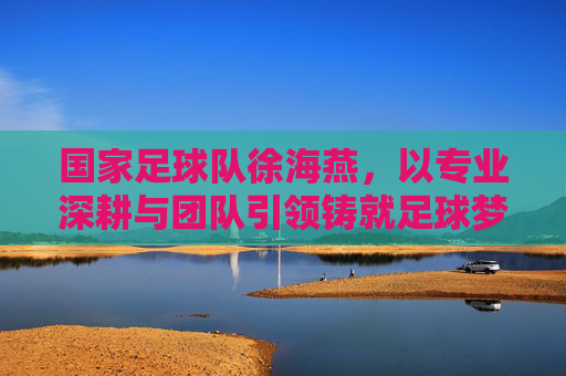 国家足球队徐海燕，以专业深耕与团队引领铸就足球梦想