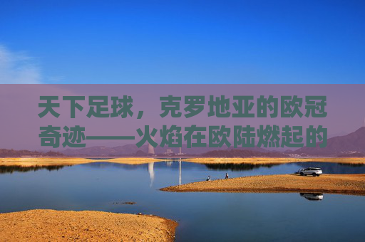天下足球，克罗地亚的欧冠奇迹——火焰在欧陆燃起的英雄史诗，天下足球，克罗地亚的欧冠奇迹——火焰在欧陆燃起的英雄史诗