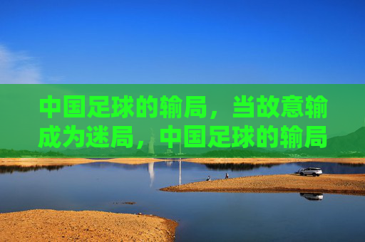 中国足球的输局,当故意输成为迷局,中国足球的输局,当故意输成为迷局