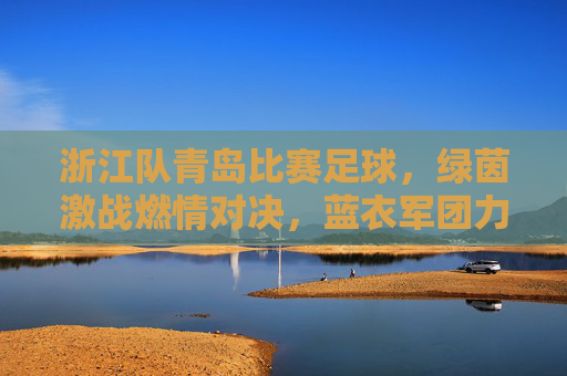 浙江队青岛比赛足球,绿茵激战燃情对决,蓝衣军团力拼劲敌,青黄不接中彰显韧性,浙江队青岛足球激战,蓝衣军团青黄不接中力拼劲敌,绿茵燃情对决