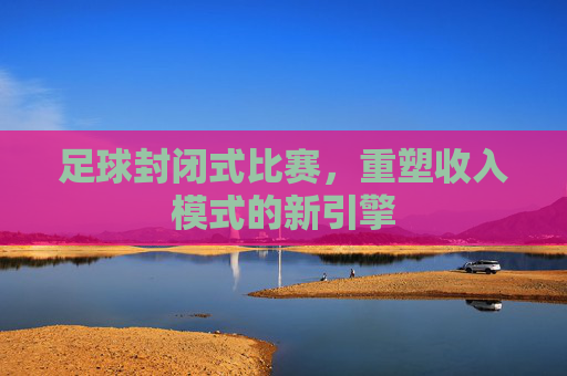 足球封闭式比赛,重塑收入模式的新引擎