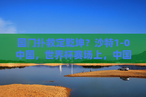 国门扑救定乾坤？沙特1-0中国，世界杯赛场上，中国男足的顽强与胜利瞬间