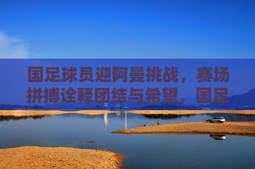 国足球员迎阿曼挑战，赛场拼搏诠释团结与希望，国足球员迎阿曼挑战，赛场拼搏诠释团结与希望