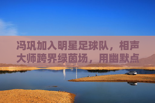 冯巩加入明星足球队,相声大师跨界绿茵场,用幽默点亮足球赛场