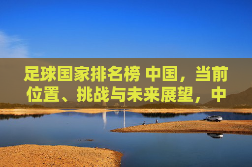 足球国家排名榜 中国，当前位置、挑战与未来展望，中国足球国家排名，当前位置、挑战与未来展望