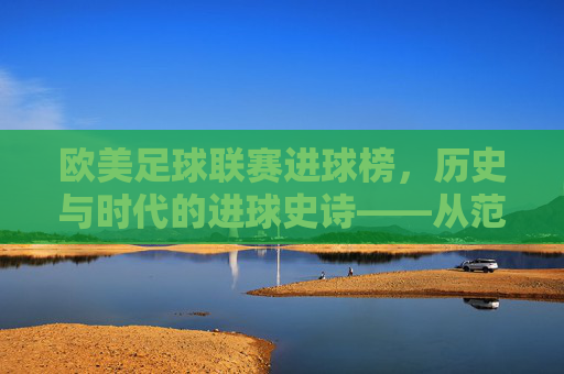 欧美足球联赛进球榜,历史与时代的进球史诗——从范尼的神迹到现代巨星的进球传奇