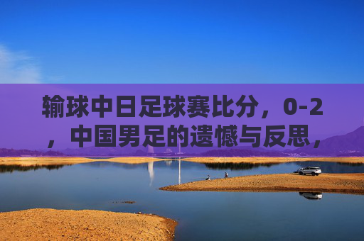 输球中日足球赛比分,0-2,中国男足的遗憾与反思,从比分看战术与心态的不足
