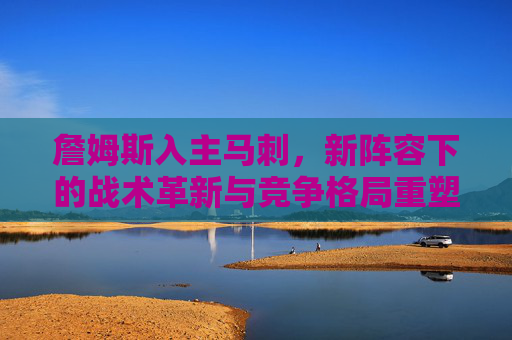 詹姆斯入主马刺,新阵容下的战术革新与竞争格局重塑,詹姆斯入主马刺,新阵容下的战术革新与竞争格局重塑