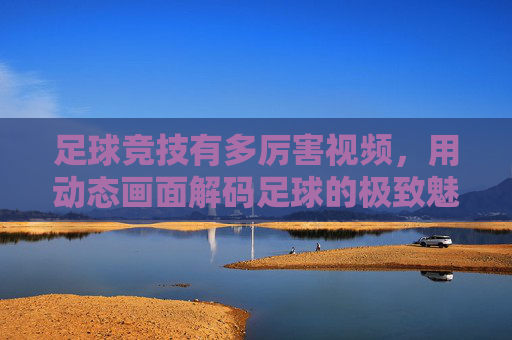 足球竞技有多厉害视频，用动态画面解码足球的极致魅力与竞技精神