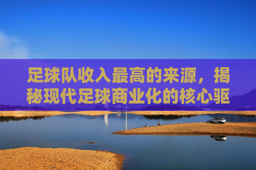 足球队收入最高的来源，揭秘现代足球商业化的核心驱动力，足球队收入最高的来源，揭秘现代足球商业化的核心驱动力