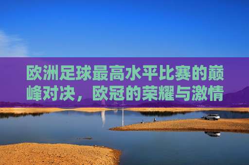 欧洲足球最高水平比赛的巅峰对决，欧冠的荣耀与激情，欧冠，欧洲足球最高水平比赛的巅峰对决与荣耀激情