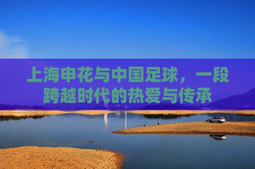 上海申花与中国足球,一段跨越时代的热爱与传承