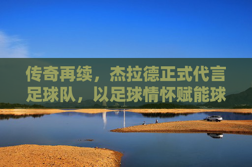 传奇再续,杰拉德正式代言足球队,以足球情怀赋能球队发展新篇章