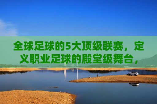 全球足球的5大顶级联赛,定义职业足球的殿堂级舞台,全球足球的5大顶级联赛,定义职业足球的殿堂级舞台