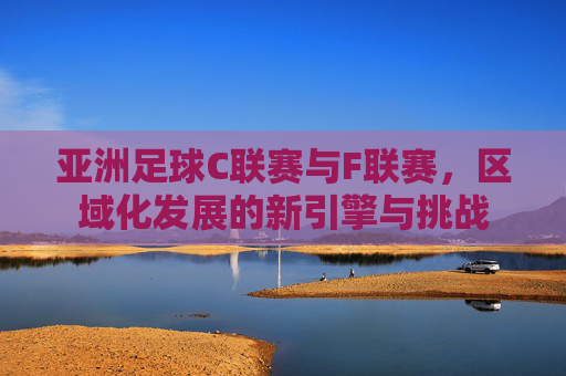 亚洲足球C联赛与F联赛，区域化发展的新引擎与挑战