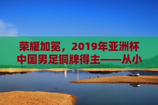 荣耀加冕，2019年亚洲杯中国男足铜牌得主——从小组突围到终场哨响的征程