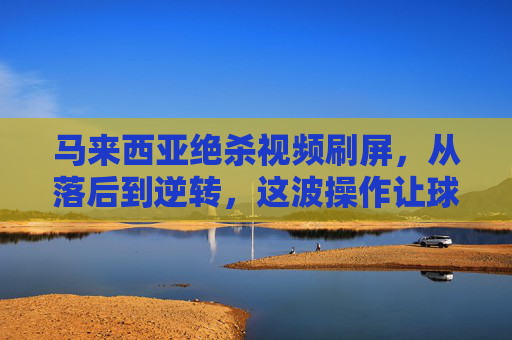 马来西亚绝杀视频刷屏，从落后到逆转，这波操作让球迷热血沸腾！马来西亚绝杀逆转刷屏，从落后到绝杀，这波操作燃爆球迷！