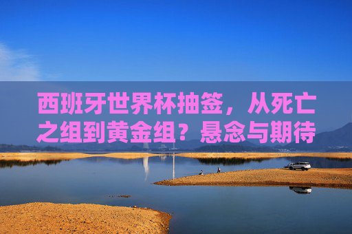 西班牙世界杯抽签,从死亡之组到黄金组?悬念与期待交织的足球盛宴