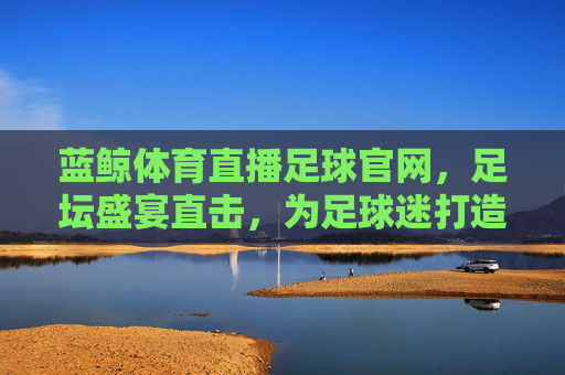 蓝鲸体育直播足球官网,足坛盛宴直击,为足球迷打造沉浸式观赛体验