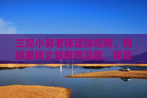 三完小吴老师足球视频,用绿茵场丈量教育温度,用足球精神浇灌成长梦想