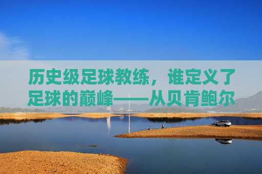历史级足球教练，谁定义了足球的巅峰——从贝肯鲍尔到瓜迪奥拉的经典传承与时代印记