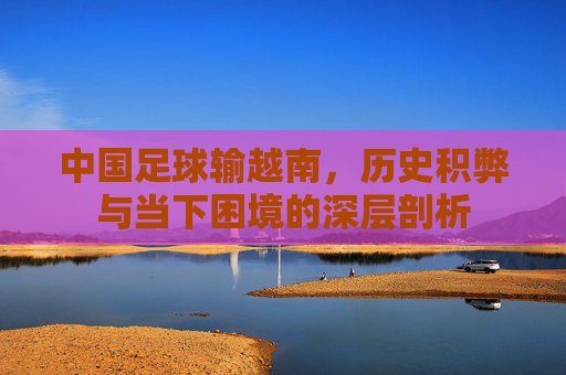 中国足球输越南,历史积弊与当下困境的深层剖析