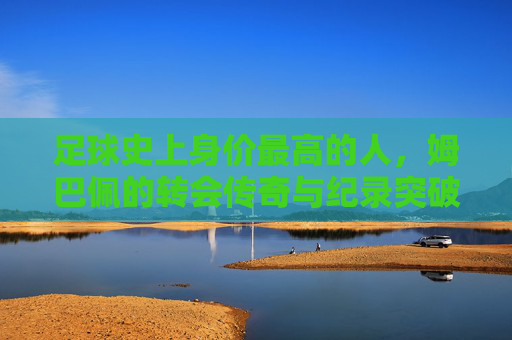 足球史上身价最高的人,姆巴佩的转会传奇与纪录突破
