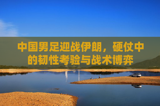 中国男足迎战伊朗,硬仗中的韧性考验与战术博弈