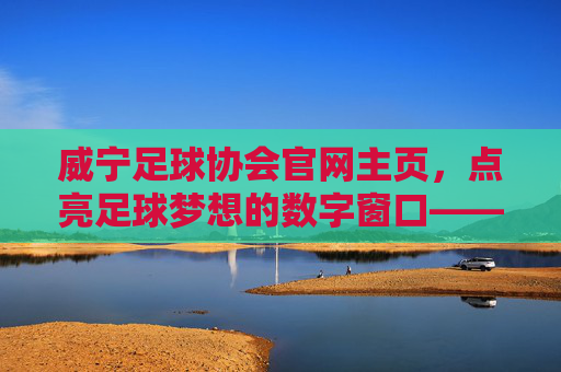 威宁足球协会官网主页，点亮足球梦想的数字窗口——威宁足球运动的线上枢纽与活力引擎