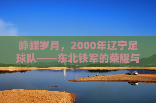 峥嵘岁月，2000年辽宁足球队——东北铁军的荣耀与时代回响，峥嵘岁月，2000年辽宁足球队——东北铁军的荣耀与时代回响