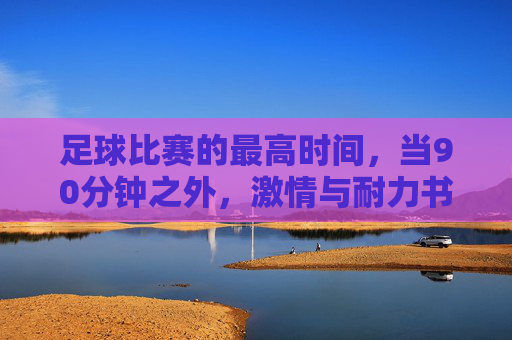 足球比赛的最高时间,当90分钟之外,激情与耐力书写历史长跑