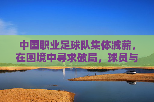 中国职业足球队集体减薪,在困境中寻求破局,球员与俱乐部共渡难关