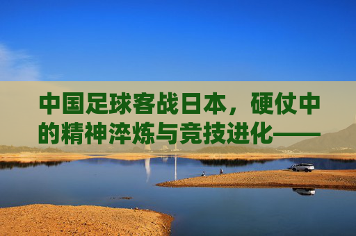 中国足球客战日本,硬仗中的精神淬炼与竞技进化——东亚足球传统对决下的当下思考,中国足球客战日本,硬仗中的精神淬炼与竞技进化——东亚足球传统对决下的当下思考