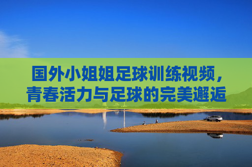 国外小姐姐足球训练视频,青春活力与足球的完美邂逅