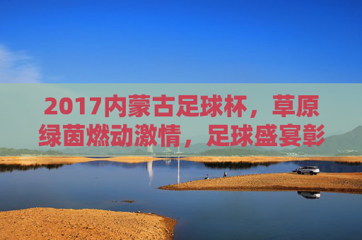 2017内蒙古足球杯,草原绿茵燃动激情,足球盛宴彰显文化魅力
