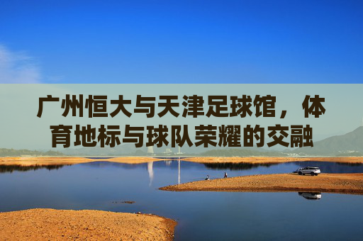 广州恒大与天津足球馆,体育地标与球队荣耀的交融