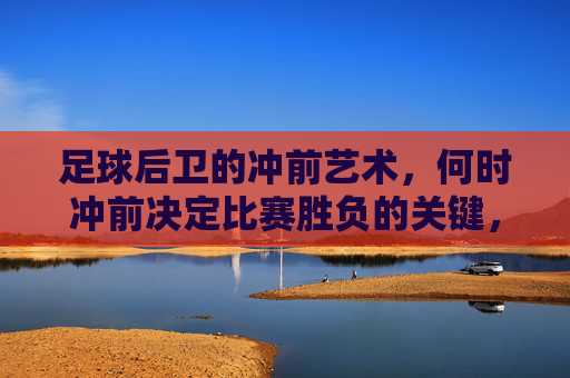 足球后卫的冲前艺术,何时冲前决定比赛胜负的关键,足球后卫的冲前艺术,何时冲前决定比赛胜负的关键