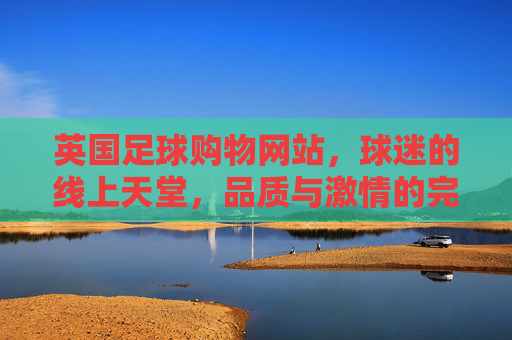 英国足球购物网站,球迷的线上天堂,品质与激情的完美融合
