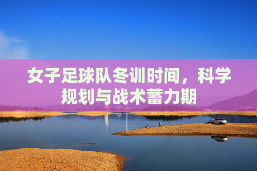 女子足球队冬训时间,科学规划与战术蓄力期