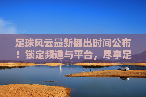 足球风云最新播出时间公布!锁定频道与平台,尽享足球盛宴