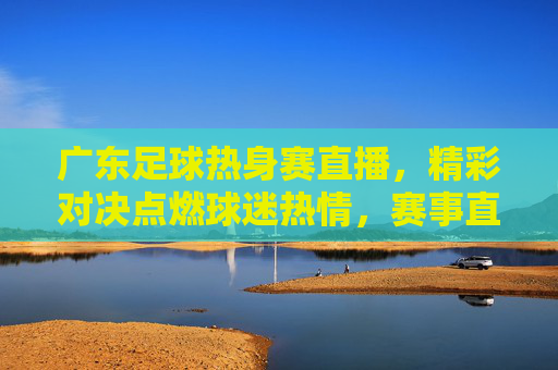 广东足球热身赛直播，精彩对决点燃球迷热情，赛事直播让足球魅力触手可及