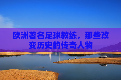 欧洲著名足球教练，那些改变历史的传奇人物