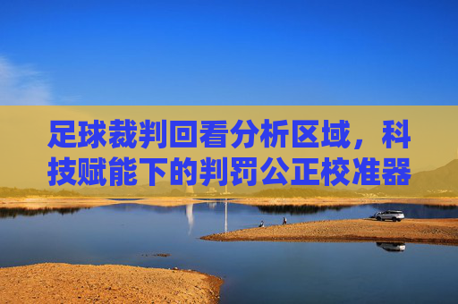 足球裁判回看分析区域,科技赋能下的判罚公正校准器,足球裁判回看分析区域,科技赋能下的判罚公正校准器