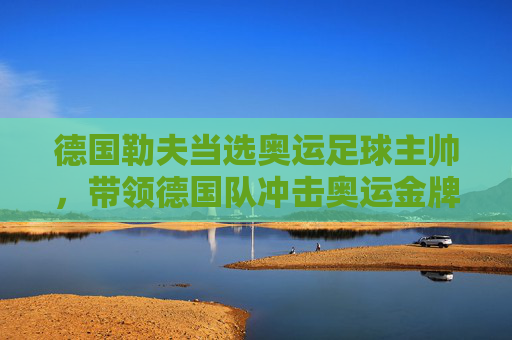 德国勒夫当选奥运足球主帅，带领德国队冲击奥运金牌，勒夫出任德国奥运足球主帅，率队冲击奥运金牌