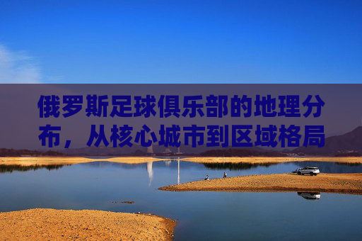俄罗斯足球俱乐部的地理分布,从核心城市到区域格局的演变与特点