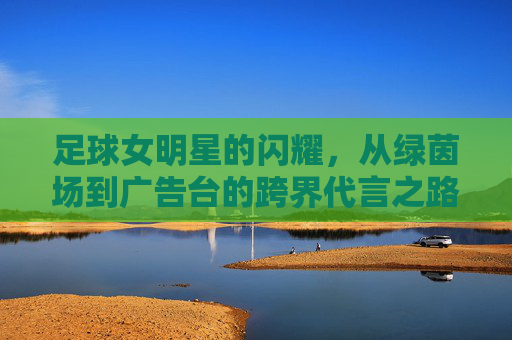 足球女明星的闪耀,从绿茵场到广告台的跨界代言之路,足球女明星的闪耀,从绿茵场到广告台的跨界代言之路