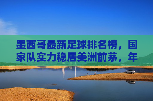 墨西哥最新足球排名榜,国家队实力稳居美洲前茅,年轻力量崛起彰显未来潜力